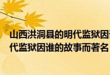 山西洪洞縣的明代監(jiān)獄因誰的故事而聞名（山西洪洞縣的明代監(jiān)獄因誰的故事而著名）