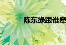 陳東緣跟誰牽手（陳東緣是誰）