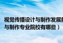 視覺傳播設(shè)計與制作發(fā)展前景（2022全國開設(shè)視覺傳播設(shè)計與制作專業(yè)院校有哪些）