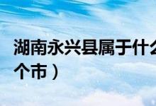湖南永興縣屬于什么地區(qū)（湖南永興縣屬于哪個市）