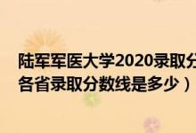 陸軍軍醫(yī)大學(xué)2020錄取分數(shù)線是多少（2021陸軍軍醫(yī)大學(xué)各省錄取分數(shù)線是多少）