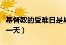 基督教的受難日是星期幾(基督教受難節(jié)是哪一天)