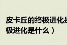 皮卡丘的終極進(jìn)化是哪個樣子的（皮卡丘的終極進(jìn)化是什么）