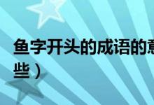 魚字開頭的成語的意思（魚字開頭的成語有哪些）