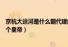 京杭大運河是什么朝代建的（京杭大運河始建于哪個朝代哪個皇帝）