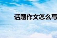 話題作文怎么寫（有哪些寫作技巧）