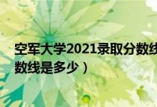 空軍大學(xué)2021錄取分數(shù)線（2021空軍預(yù)警學(xué)院各省錄取分數(shù)線是多少）