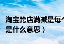 淘寶跨店滿減是每個(gè)店都減嗎（淘寶跨店滿減是什么意思）