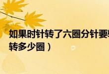 如果時(shí)針轉(zhuǎn)了六圈分針要轉(zhuǎn)幾圈（如果時(shí)針轉(zhuǎn)了六圈分針要轉(zhuǎn)多少圈）