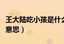 王大陸吃小孩是什么梗(王大陸吃小孩是什么意思)