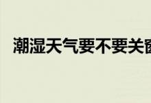 潮濕天氣要不要關(guān)窗（潮濕天氣要開窗嗎）