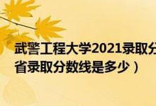 武警工程大學(xué)2021錄取分?jǐn)?shù)線河南（2021武警工程大學(xué)各省錄取分?jǐn)?shù)線是多少）