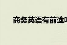 商務(wù)英語(yǔ)有前途嗎（就業(yè)前景怎么樣）