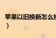 蘋果以舊換新怎么換（如何進行以舊換新手機）