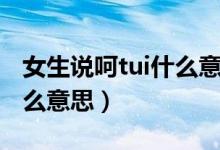 女生說呵tui什么意思（呵tui是什么意思是怎么意思）