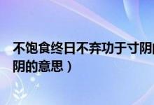 不飽食終日不棄功于寸陰的意思（不飽食以終日不棄功于寸陰的意思）