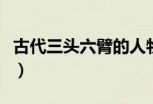 古代三頭六臂的人物（古代三頭六臂的人是誰）