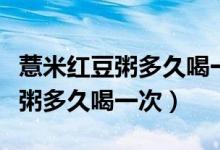 薏米紅豆粥多久喝一次會對濕氣好（薏米紅豆粥多久喝一次）