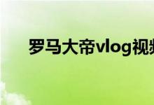 羅馬大帝vlog視頻（羅馬大帝是什么）