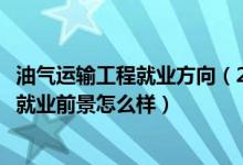 油氣運輸工程就業(yè)方向（2022油氣儲運工程專業(yè)就業(yè)方向及就業(yè)前景怎么樣）