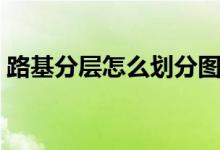 路基分層怎么劃分圖片（路基分層怎么劃分）