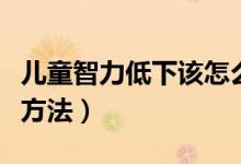兒童智力低下該怎么辦（兒童智力低下的解決方法）