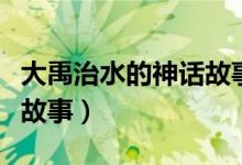 大禹治水的神話故事完整版（大禹治水的神話故事）