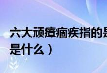 六大頑瘴痼疾指的是什么（六大頑瘴痼疾指的是什么）