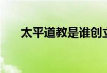 太平道教是誰創(chuàng)立的（太平道教簡介）