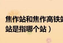 焦作站和焦作高鐵站是同一個站嗎（焦作高鐵站是指哪個站）