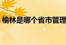 榆林是哪個省市管理（榆林是哪個省的城市）
