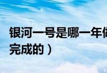銀河一號是哪一年做成的（銀河一號是哪一年完成的）