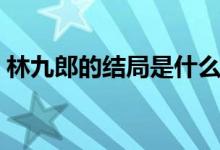 林九郎的結(jié)局是什么（林九郎的結(jié)局是什么）