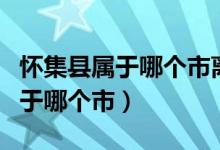 懷集縣屬于哪個(gè)市離廣州還有多遠(yuǎn)（懷集縣屬于哪個(gè)市）
