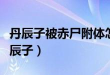 丹辰子被赤尸附體怎么回事（赤尸為什么害丹辰子）