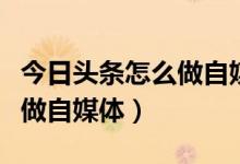 今日頭條怎么做自媒體拍視頻（今日頭條怎么做自媒體）