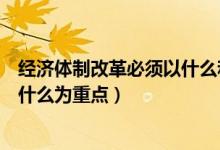 經(jīng)濟體制改革必須以什么和什么為重（經(jīng)濟體制改革必須以什么為重點）
