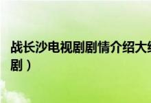 戰(zhàn)長(zhǎng)沙電視劇劇情介紹大結(jié)局(戰(zhàn)長(zhǎng)沙結(jié)局 結(jié)局是什么這部?。?class=