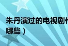 朱丹演過的電視劇作品（朱丹演過的電視劇有哪些）