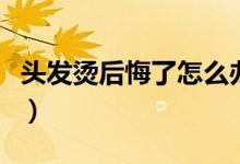 頭發(fā)燙后悔了怎么辦（頭發(fā)燙后悔了怎么弄直）