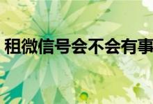 租微信號會(huì)不會(huì)有事（微信租號有什么后果）