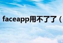 faceapp用不了了（faceapp用不了怎么辦）