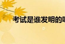 考試是誰發(fā)明的呀（考試是誰發(fā)明的）