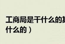 工商局是干什么的其職能是什么（工商局是干什么的）