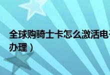 全球購(gòu)騎士卡怎么激活電子卡(全球購(gòu)騎士卡電子卡要怎么辦理)