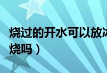 燒過的開水可以放冰箱嗎（燒過的開水可以再燒嗎）