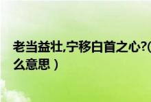 老當(dāng)益壯,寧移白首之心?( )( )（老當(dāng)益壯寧移白首之心是什么意思）