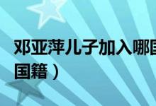 鄧亞萍兒子加入哪國(guó)國(guó)籍（鄧亞萍加入了哪國(guó)國(guó)籍）