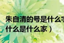 朱自清的號(hào)是什么字是什么（朱自清字什么號(hào)什么是什么家）