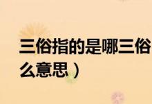 三俗指的是哪三俗（三俗是哪三俗 分別是什么意思）